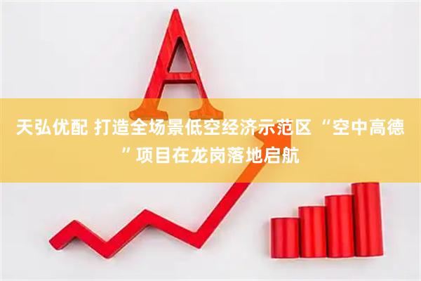 天弘优配 打造全场景低空经济示范区 “空中高德”项目在龙岗落地启航