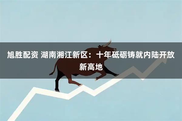 旭胜配资 湖南湘江新区：十年砥砺铸就内陆开放新高地