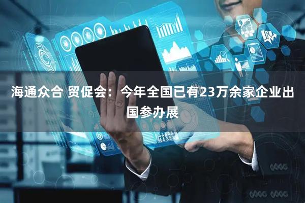 海通众合 贸促会：今年全国已有23万余家企业出国参办展