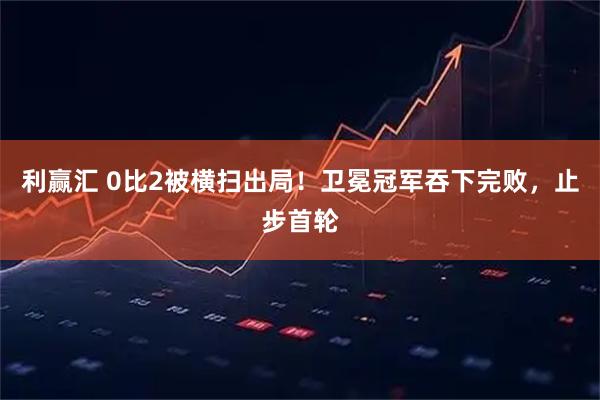 利赢汇 0比2被横扫出局！卫冕冠军吞下完败，止步首轮
