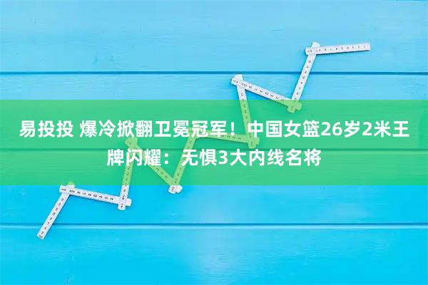 易投投 爆冷掀翻卫冕冠军！中国女篮26岁2米王牌闪耀：无惧3大内线名将