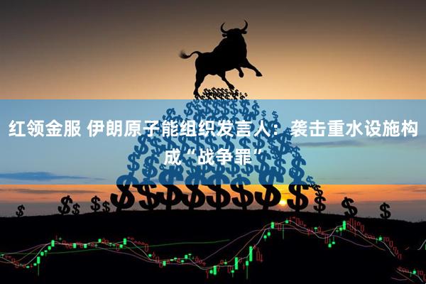 红领金服 伊朗原子能组织发言人：袭击重水设施构成“战争罪”