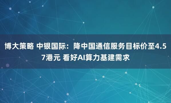 博大策略 中银国际：降中国通信服务目标价至4.57港元 看好AI算力基建需求