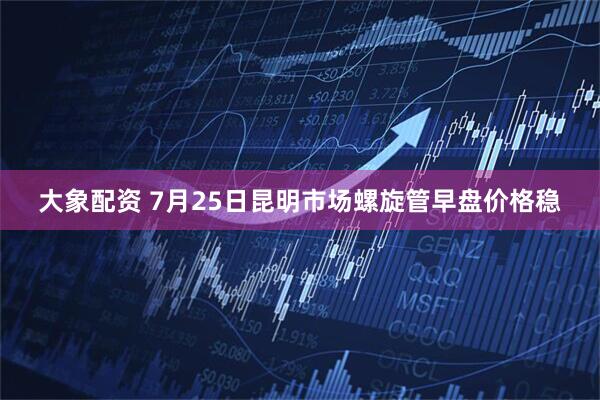 大象配资 7月25日昆明市场螺旋管早盘价格稳