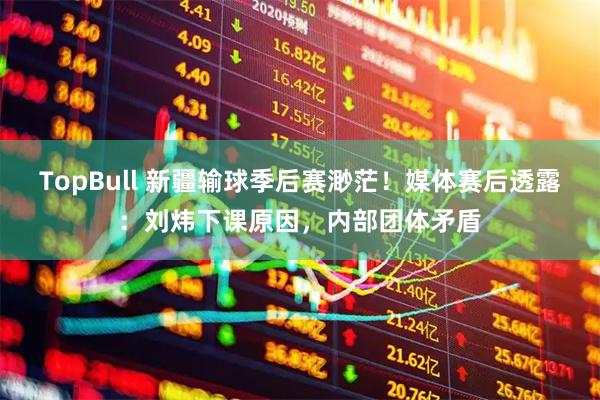 TopBull 新疆输球季后赛渺茫！媒体赛后透露：刘炜下课原因，内部团体矛盾