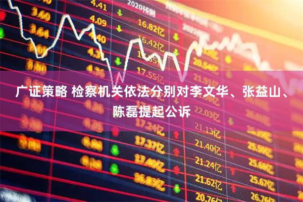 广证策略 检察机关依法分别对李文华、张益山、陈磊提起公诉