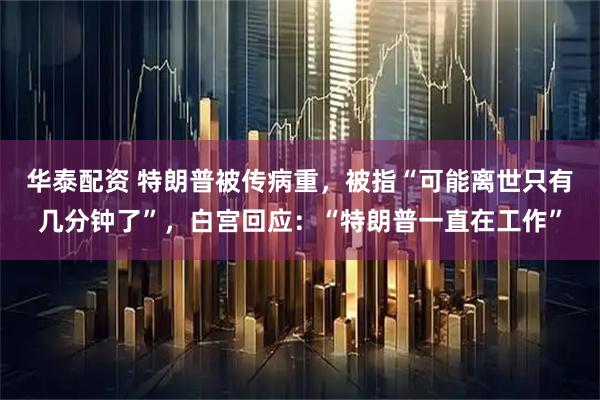 华泰配资 特朗普被传病重，被指“可能离世只有几分钟了”，白宫回应：“特朗普一直在工作”