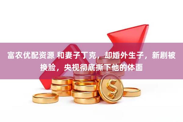 富农优配资源 和妻子丁克，却婚外生子，新剧被换脸，央视彻底撕下他的体面