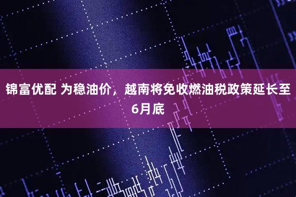 锦富优配 为稳油价，越南将免收燃油税政策延长至6月底