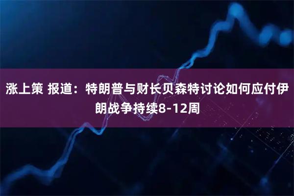 涨上策 报道：特朗普与财长贝森特讨论如何应付伊朗战争持续8-12周