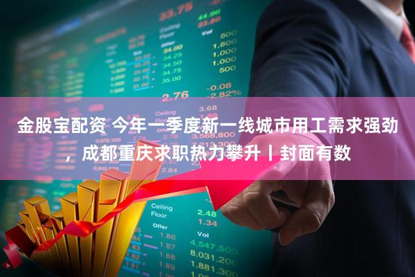 金股宝配资 今年一季度新一线城市用工需求强劲，成都重庆求职热力攀升丨封面有数