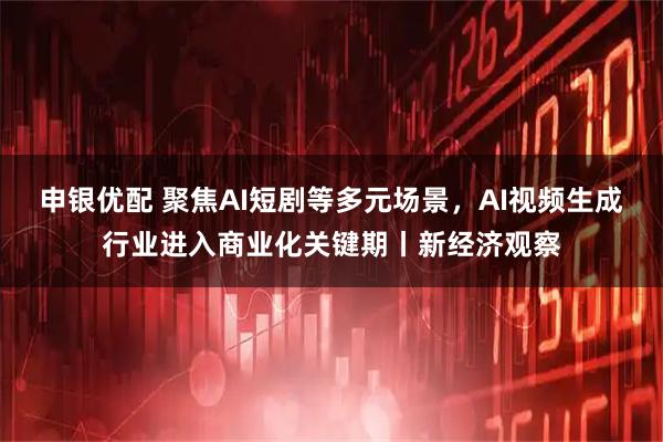 申银优配 聚焦AI短剧等多元场景，AI视频生成行业进入商业化关键期丨新经济观察