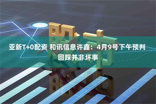 亚新T+0配资 和讯信息许鑫：4月9号下午预判 回踩并非坏事