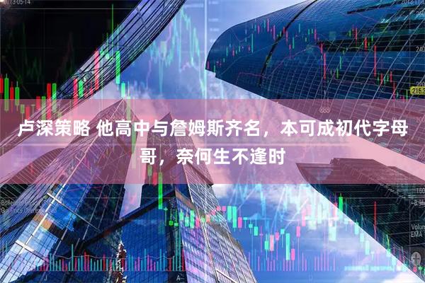 卢深策略 他高中与詹姆斯齐名，本可成初代字母哥，奈何生不逢时