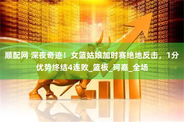 顺配网 深夜奇迹！女篮姑娘加时赛绝地反击，1分优势终结4连败_篮板_珂嘉_全场